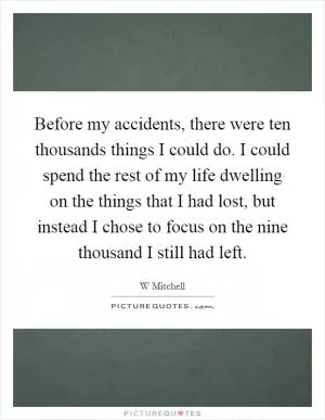 Before my accidents, there were ten thousands things I could do. I could spend the rest of my life dwelling on the things that I had lost, but instead I chose to focus on the nine thousand I still had left Picture Quote #1