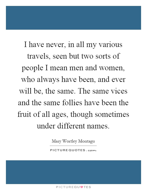 I have never, in all my various travels, seen but two sorts of people I mean men and women, who always have been, and ever will be, the same. The same vices and the same follies have been the fruit of all ages, though sometimes under different names Picture Quote #1