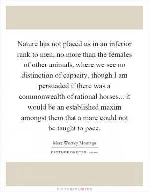 Nature has not placed us in an inferior rank to men, no more than the females of other animals, where we see no distinction of capacity, though I am persuaded if there was a commonwealth of rational horses... it would be an established maxim amongst them that a mare could not be taught to pace Picture Quote #1