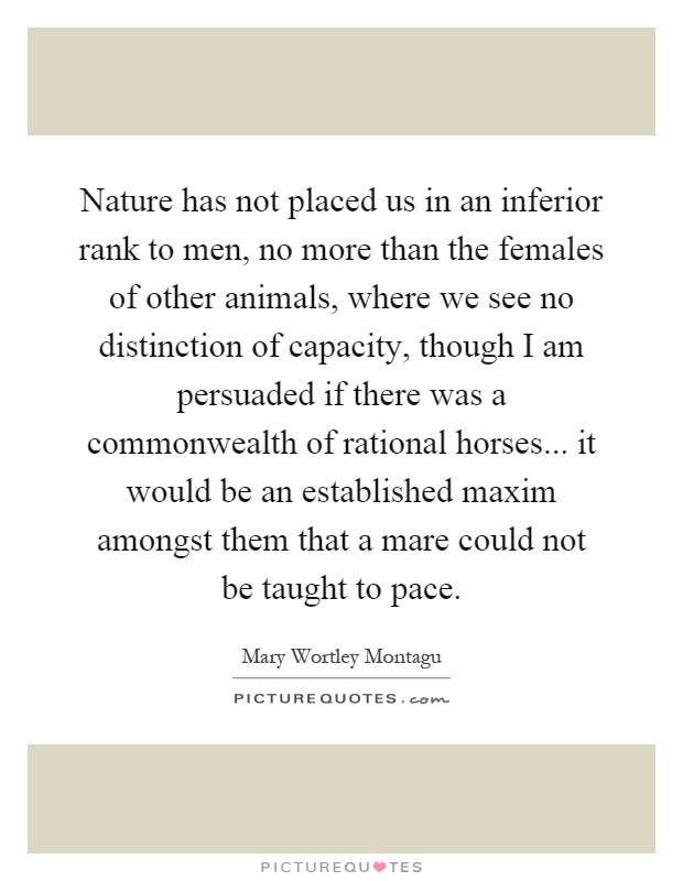 Nature has not placed us in an inferior rank to men, no more than the females of other animals, where we see no distinction of capacity, though I am persuaded if there was a commonwealth of rational horses... it would be an established maxim amongst them that a mare could not be taught to pace Picture Quote #1