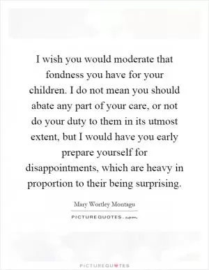 I wish you would moderate that fondness you have for your children. I do not mean you should abate any part of your care, or not do your duty to them in its utmost extent, but I would have you early prepare yourself for disappointments, which are heavy in proportion to their being surprising Picture Quote #1