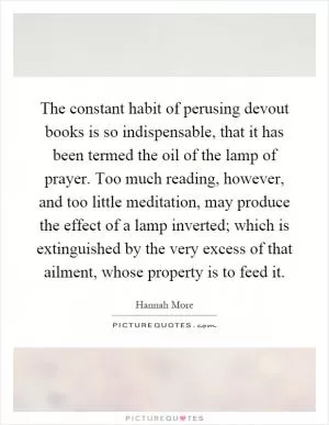 The constant habit of perusing devout books is so indispensable, that it has been termed the oil of the lamp of prayer. Too much reading, however, and too little meditation, may produce the effect of a lamp inverted; which is extinguished by the very excess of that ailment, whose property is to feed it Picture Quote #1