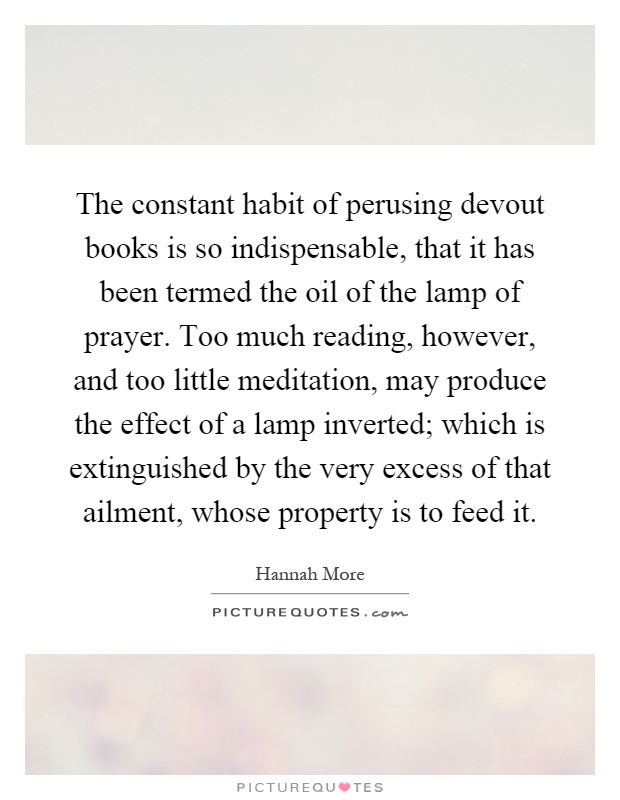 The constant habit of perusing devout books is so indispensable, that it has been termed the oil of the lamp of prayer. Too much reading, however, and too little meditation, may produce the effect of a lamp inverted; which is extinguished by the very excess of that ailment, whose property is to feed it Picture Quote #1