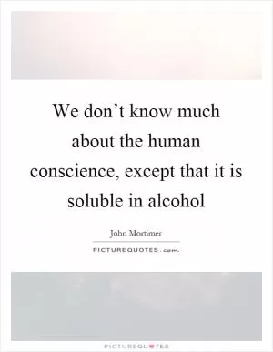 We don’t know much about the human conscience, except that it is soluble in alcohol Picture Quote #1