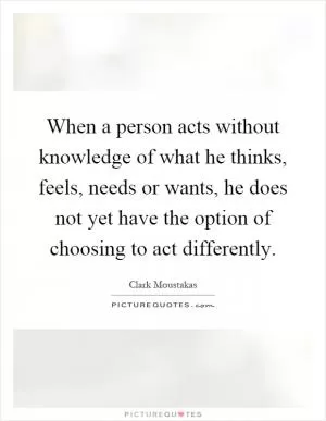 When a person acts without knowledge of what he thinks, feels, needs or wants, he does not yet have the option of choosing to act differently Picture Quote #1