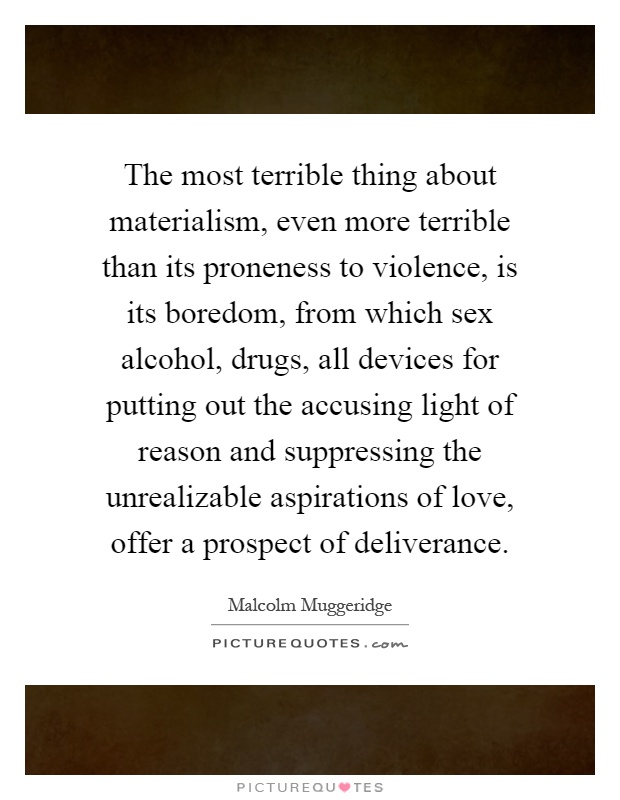 The most terrible thing about materialism, even more terrible than its proneness to violence, is its boredom, from which sex alcohol, drugs, all devices for putting out the accusing light of reason and suppressing the unrealizable aspirations of love, offer a prospect of deliverance Picture Quote #1