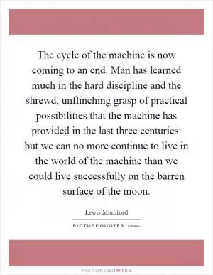 The cycle of the machine is now coming to an end. Man has learned much in the hard discipline and the shrewd, unflinching grasp of practical possibilities that the machine has provided in the last three centuries: but we can no more continue to live in the world of the machine than we could live successfully on the barren surface of the moon Picture Quote #1