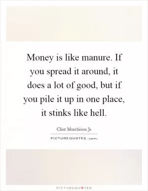 Money is like manure. If you spread it around, it does a lot of good, but if you pile it up in one place, it stinks like hell Picture Quote #1