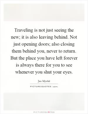 Traveling is not just seeing the new; it is also leaving behind. Not just opening doors; also closing them behind you, never to return. But the place you have left forever is always there for you to see whenever you shut your eyes Picture Quote #1