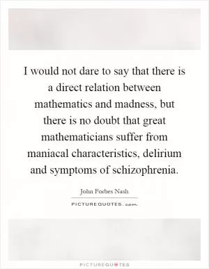 I would not dare to say that there is a direct relation between mathematics and madness, but there is no doubt that great mathematicians suffer from maniacal characteristics, delirium and symptoms of schizophrenia Picture Quote #1