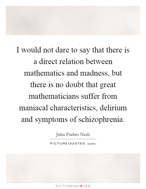 I would not dare to say that there is a direct relation between mathematics and madness, but there is no doubt that great mathematicians suffer from maniacal characteristics, delirium and symptoms of schizophrenia Picture Quote #1
