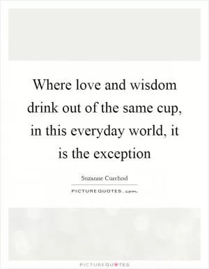 Where love and wisdom drink out of the same cup, in this everyday world, it is the exception Picture Quote #1