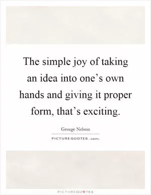 The simple joy of taking an idea into one’s own hands and giving it proper form, that’s exciting Picture Quote #1