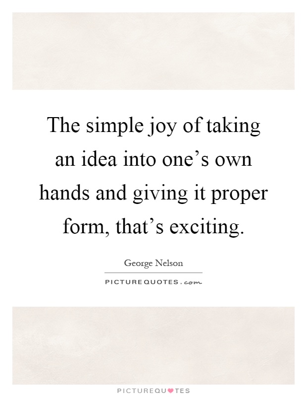 The simple joy of taking an idea into one's own hands and giving it proper form, that's exciting Picture Quote #1