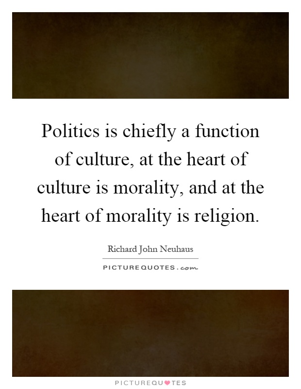 Politics is chiefly a function of culture, at the heart of culture is morality, and at the heart of morality is religion Picture Quote #1