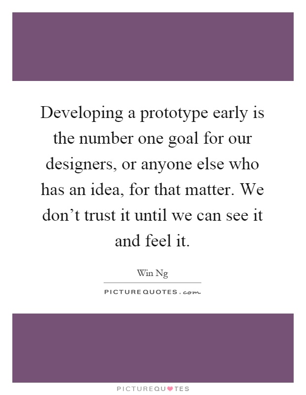 Developing a prototype early is the number one goal for our designers, or anyone else who has an idea, for that matter. We don't trust it until we can see it and feel it Picture Quote #1