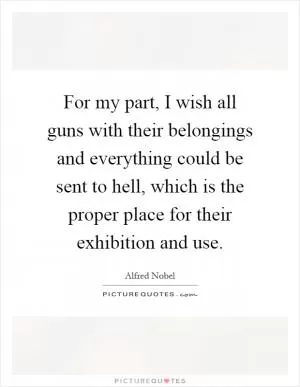 For my part, I wish all guns with their belongings and everything could be sent to hell, which is the proper place for their exhibition and use Picture Quote #1