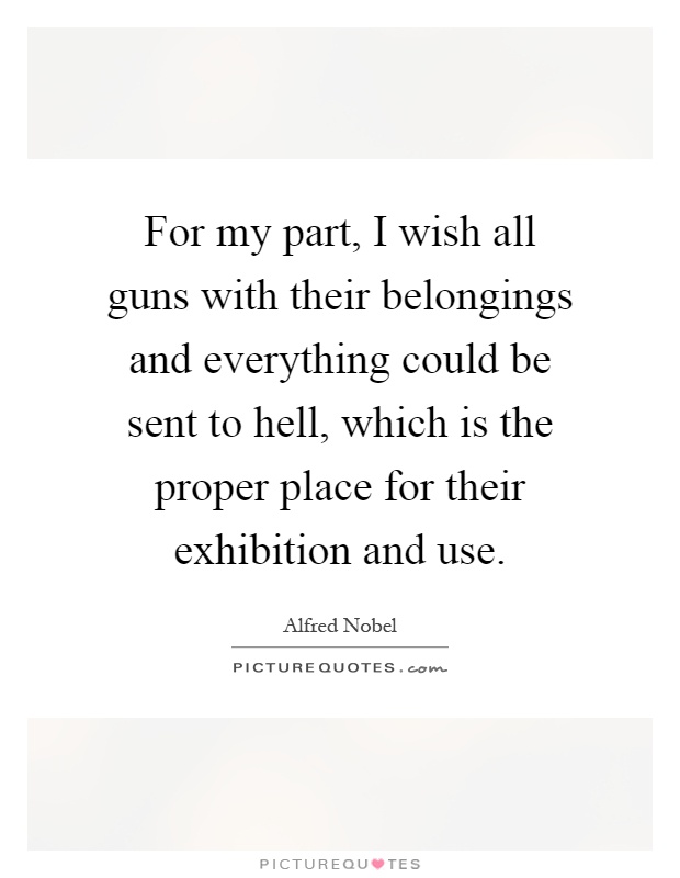 For my part, I wish all guns with their belongings and everything could be sent to hell, which is the proper place for their exhibition and use Picture Quote #1