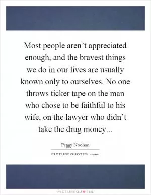 Most people aren’t appreciated enough, and the bravest things we do in our lives are usually known only to ourselves. No one throws ticker tape on the man who chose to be faithful to his wife, on the lawyer who didn’t take the drug money Picture Quote #1
