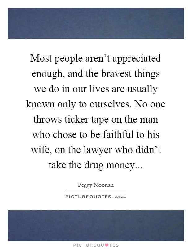Most people aren't appreciated enough, and the bravest things we do in our lives are usually known only to ourselves. No one throws ticker tape on the man who chose to be faithful to his wife, on the lawyer who didn't take the drug money Picture Quote #1