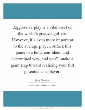 Aggressive play is a vital asset of the world’s greatest golfers. However, it’s even more important to the average player. Attack this game in a bold, confident, and determined way, and you’ll make a giant leap toward realizing your full potential as a player Picture Quote #1
