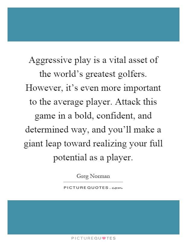 Aggressive play is a vital asset of the world's greatest golfers. However, it's even more important to the average player. Attack this game in a bold, confident, and determined way, and you'll make a giant leap toward realizing your full potential as a player Picture Quote #1