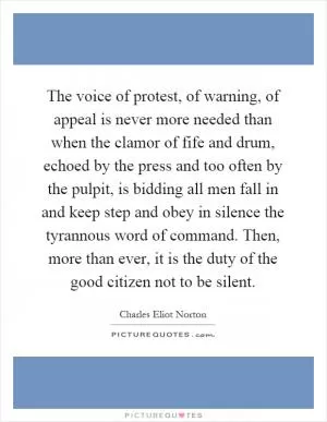 The voice of protest, of warning, of appeal is never more needed than when the clamor of fife and drum, echoed by the press and too often by the pulpit, is bidding all men fall in and keep step and obey in silence the tyrannous word of command. Then, more than ever, it is the duty of the good citizen not to be silent Picture Quote #1