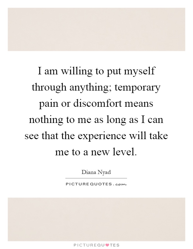 I am willing to put myself through anything; temporary pain or discomfort means nothing to me as long as I can see that the experience will take me to a new level Picture Quote #1