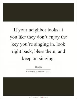 If your neighbor looks at you like they don’t enjoy the key you’re singing in, look right back, bless them, and keep on singing Picture Quote #1