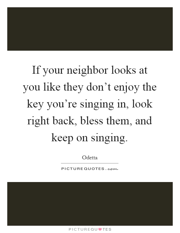 If your neighbor looks at you like they don't enjoy the key you're singing in, look right back, bless them, and keep on singing Picture Quote #1