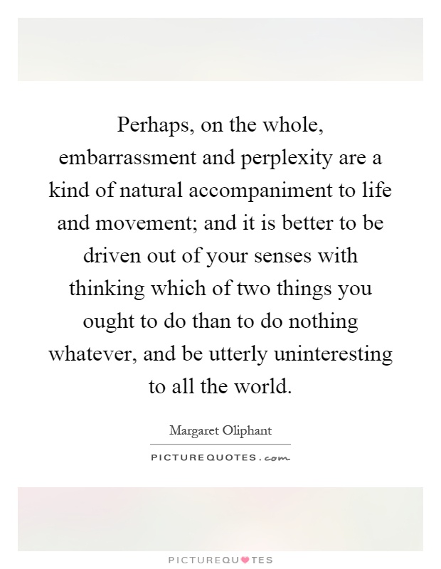 Perhaps, on the whole, embarrassment and perplexity are a kind of natural accompaniment to life and movement; and it is better to be driven out of your senses with thinking which of two things you ought to do than to do nothing whatever, and be utterly uninteresting to all the world Picture Quote #1