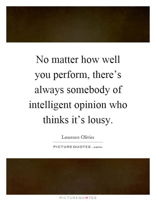 No matter how well you perform, there's always somebody of intelligent opinion who thinks it's lousy Picture Quote #1