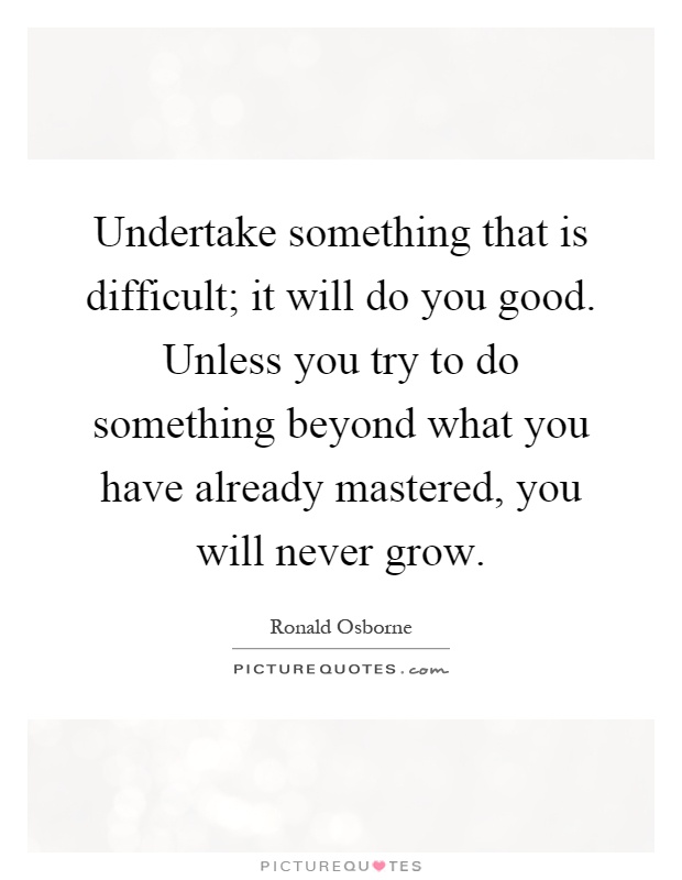 Undertake something that is difficult; it will do you good. Unless you try to do something beyond what you have already mastered, you will never grow Picture Quote #1