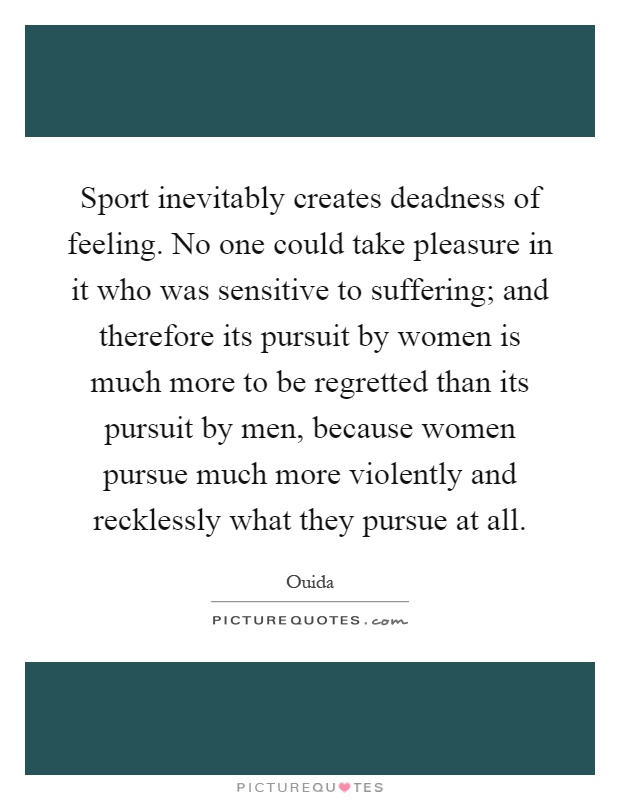 Sport inevitably creates deadness of feeling. No one could take pleasure in it who was sensitive to suffering; and therefore its pursuit by women is much more to be regretted than its pursuit by men, because women pursue much more violently and recklessly what they pursue at all Picture Quote #1