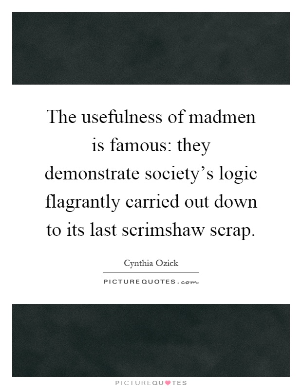 The usefulness of madmen is famous: they demonstrate society's logic flagrantly carried out down to its last scrimshaw scrap Picture Quote #1