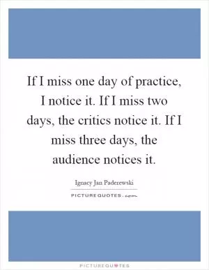 If I miss one day of practice, I notice it. If I miss two days, the critics notice it. If I miss three days, the audience notices it Picture Quote #1