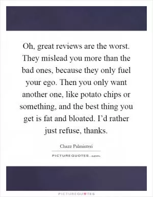 Oh, great reviews are the worst. They mislead you more than the bad ones, because they only fuel your ego. Then you only want another one, like potato chips or something, and the best thing you get is fat and bloated. I’d rather just refuse, thanks Picture Quote #1