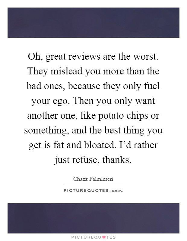 Oh, great reviews are the worst. They mislead you more than the bad ones, because they only fuel your ego. Then you only want another one, like potato chips or something, and the best thing you get is fat and bloated. I'd rather just refuse, thanks Picture Quote #1