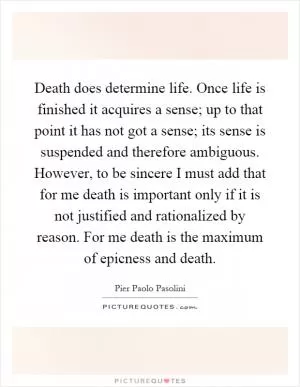 Death does determine life. Once life is finished it acquires a sense; up to that point it has not got a sense; its sense is suspended and therefore ambiguous. However, to be sincere I must add that for me death is important only if it is not justified and rationalized by reason. For me death is the maximum of epicness and death Picture Quote #1