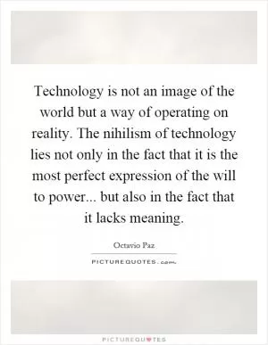 Technology is not an image of the world but a way of operating on reality. The nihilism of technology lies not only in the fact that it is the most perfect expression of the will to power... but also in the fact that it lacks meaning Picture Quote #1