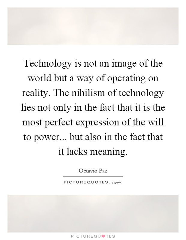 Technology is not an image of the world but a way of operating on reality. The nihilism of technology lies not only in the fact that it is the most perfect expression of the will to power... but also in the fact that it lacks meaning Picture Quote #1