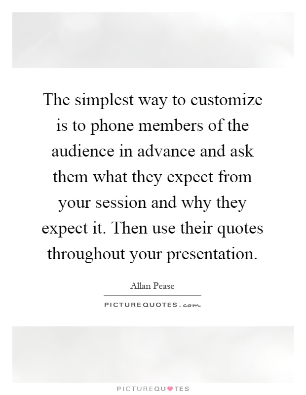 The simplest way to customize is to phone members of the audience in advance and ask them what they expect from your session and why they expect it. Then use their quotes throughout your presentation Picture Quote #1