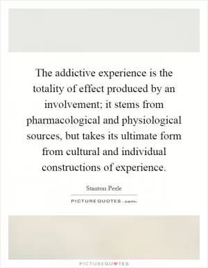 The addictive experience is the totality of effect produced by an involvement; it stems from pharmacological and physiological sources, but takes its ultimate form from cultural and individual constructions of experience Picture Quote #1