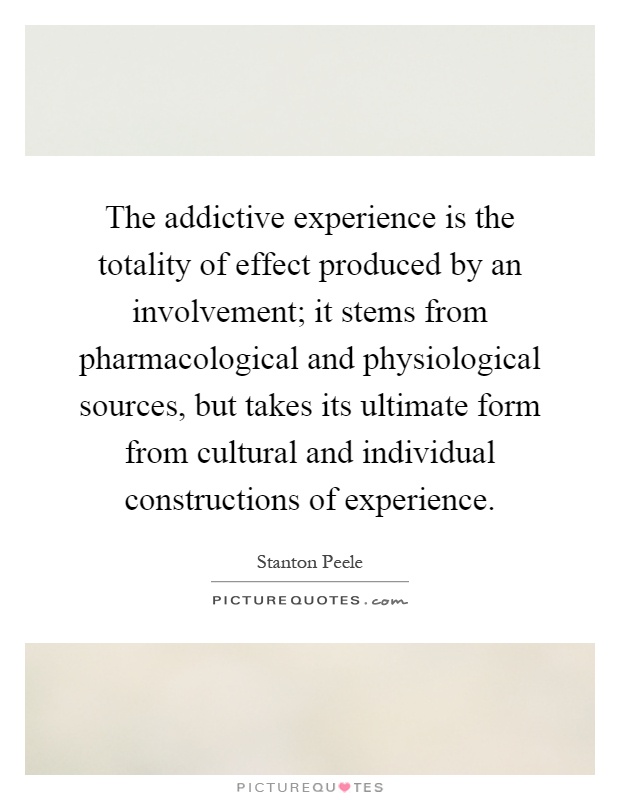 The addictive experience is the totality of effect produced by an involvement; it stems from pharmacological and physiological sources, but takes its ultimate form from cultural and individual constructions of experience Picture Quote #1