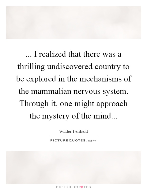... I realized that there was a thrilling undiscovered country to be explored in the mechanisms of the mammalian nervous system. Through it, one might approach the mystery of the mind Picture Quote #1