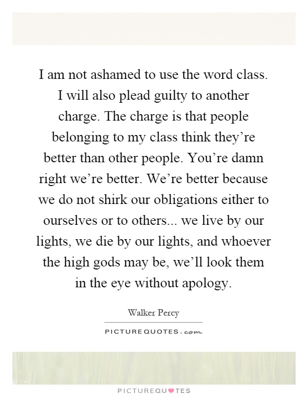 I am not ashamed to use the word class. I will also plead guilty to another charge. The charge is that people belonging to my class think they're better than other people. You're damn right we're better. We're better because we do not shirk our obligations either to ourselves or to others... we live by our lights, we die by our lights, and whoever the high gods may be, we'll look them in the eye without apology Picture Quote #1