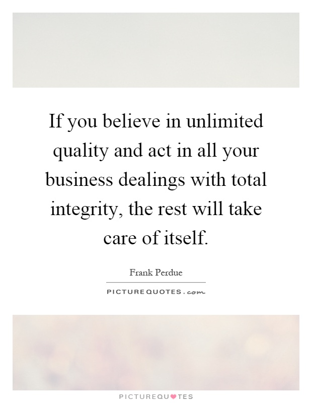 If you believe in unlimited quality and act in all your business dealings with total integrity, the rest will take care of itself Picture Quote #1