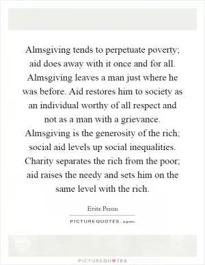 Almsgiving tends to perpetuate poverty; aid does away with it once and for all. Almsgiving leaves a man just where he was before. Aid restores him to society as an individual worthy of all respect and not as a man with a grievance. Almsgiving is the generosity of the rich; social aid levels up social inequalities. Charity separates the rich from the poor; aid raises the needy and sets him on the same level with the rich Picture Quote #1