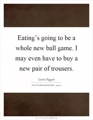 Eating’s going to be a whole new ball game. I may even have to buy a new pair of trousers Picture Quote #1