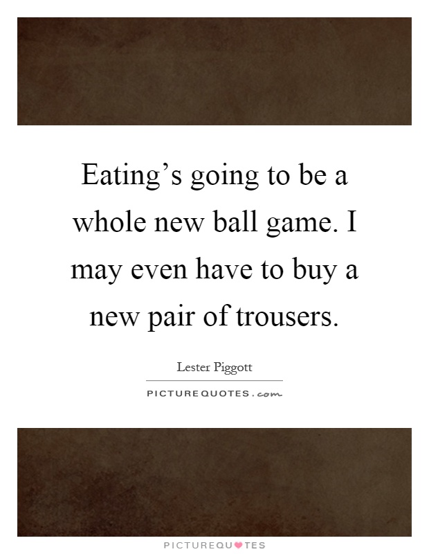 Eating's going to be a whole new ball game. I may even have to buy a new pair of trousers Picture Quote #1